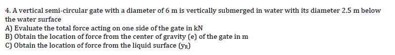 4. A vertical semi-circular gate with a diameter of 6 m is vertically submerged in water with its diameter 2.5 m below
the water surface
A) Evaluate the total force acting on one side of the gate in kN
B) Obtain the location of force from the center of gravity (e) of the gate in m
C) Obtain the location of force from the liquid surface (YR)