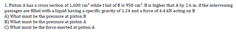 1. Piston A has a cross section of 1,600 cm² while that of B is 950 cm². B is higher that A by 2.6 m. if the intervening
passages are filled with a liquid having a specific gravity of 1.24 and a force of 4.4 kN acting on B
A) What must be the pressure at piston B
B) What must be the pressure at piston A
C) What must be the force exerted at piston A