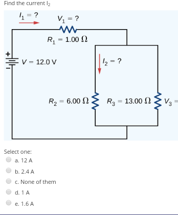 Find the current l2
4 = ?
V1 = ?
R = 1.00 )
V = 12.0 V
2 = ?
R2 = 6.00 N.
R3 :
= 13.00 2
V3
Select one:
a. 12 A
b. 2.4 A
c. None of them
d. 1 A
e. 1.6 A
