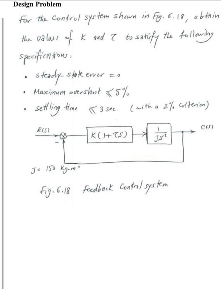 Design Problem
for the control system shown in Fig. 6.18, obtain
the following
the values of K and I to satisfy
specifications,
.
●
steady-state error = 0
Maximum overshoot 5%
settling time 3 sec.
R(S)
K(HCS)
(with a 2% criterion)
وحدتی
J= 150 kg-m²
Fig. 6.18 Feedback Control system
C(S)