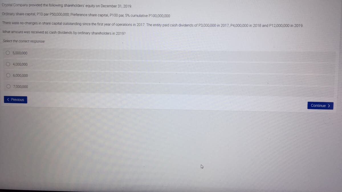 Crystal Company provided the following shareholders' equity on December 31, 2019:
Ordinary share capital, P10 par P50,000,000; Preference share capital, P100 par, 5% cumulative P100,000,000
There were no changes in share capital outstanding since the first year of operations in 2017. The entity paid cash dividends of P3.000.000 in 2017, P4,000,000 in 2018 and P12,000,000 in 2019.
What amount was received as cash dividends by ordinary shareholders in 2019?
Select the correct response:
O 5,000,000
O 4,000,000
O 6.000,000
O 7,000,000
( Previous
Continue >
