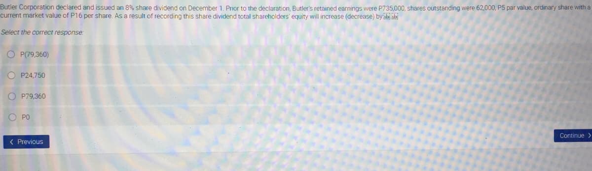 Butler Corporation declared and issued an 8% share dividend on December 1. Prior to the declaration, Butler's retained earnings were P735,000, shares outstanding were 62,000, P5 par value, ordinary share with a
current market value of P16 per share. As a result of recording this share dividend total shareholders' equity will increase (decrease) by d de
Select the correct response:
O P(79,360)
O P24,750
O P79,360
O PO
Continue >
( Previous
