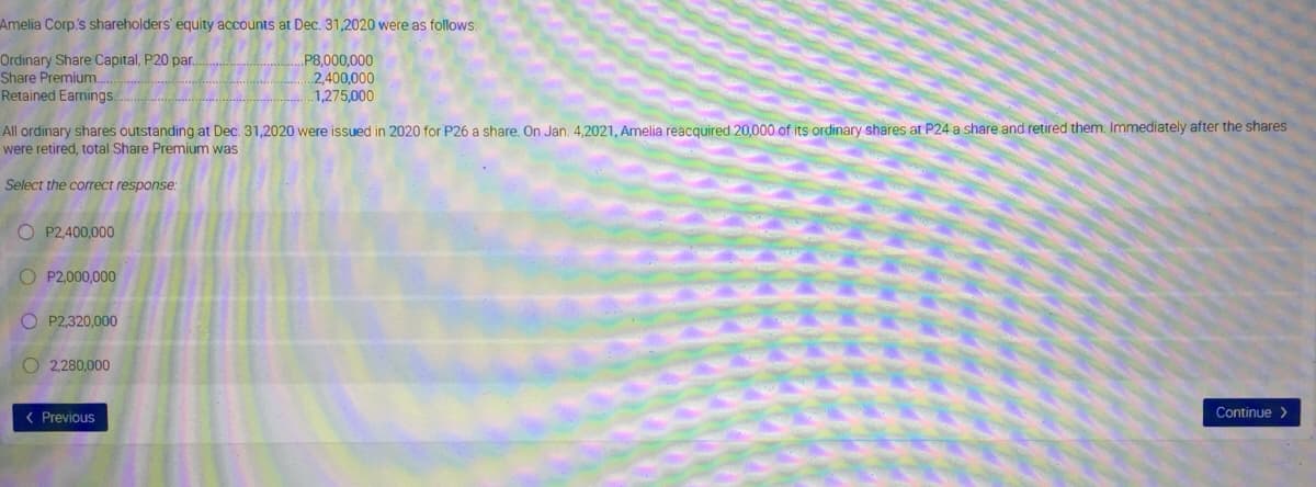 Amelia Corp's shareholders' equity accounts at Dec. 31,2020 were as follows:
Ordinary Share Capital, P20 par.
Share Premium.
P8,000,000
2,400,000
1,275,000
Retained Earnings.
All ordinary shares outstanding at Dec. 31,2020 were issued in 2020 for P26 a share. On Jan. 4,2021, Amelia reacquired 20,000 of its ordinary shares at P24 a share and retired them. Immediately after the shares
were retired, total Share Premium was
Select the correct response:
O P2,400,000
O P2,000,000
O P2,320,000
O 2,280,000
( Previous
Continue >
