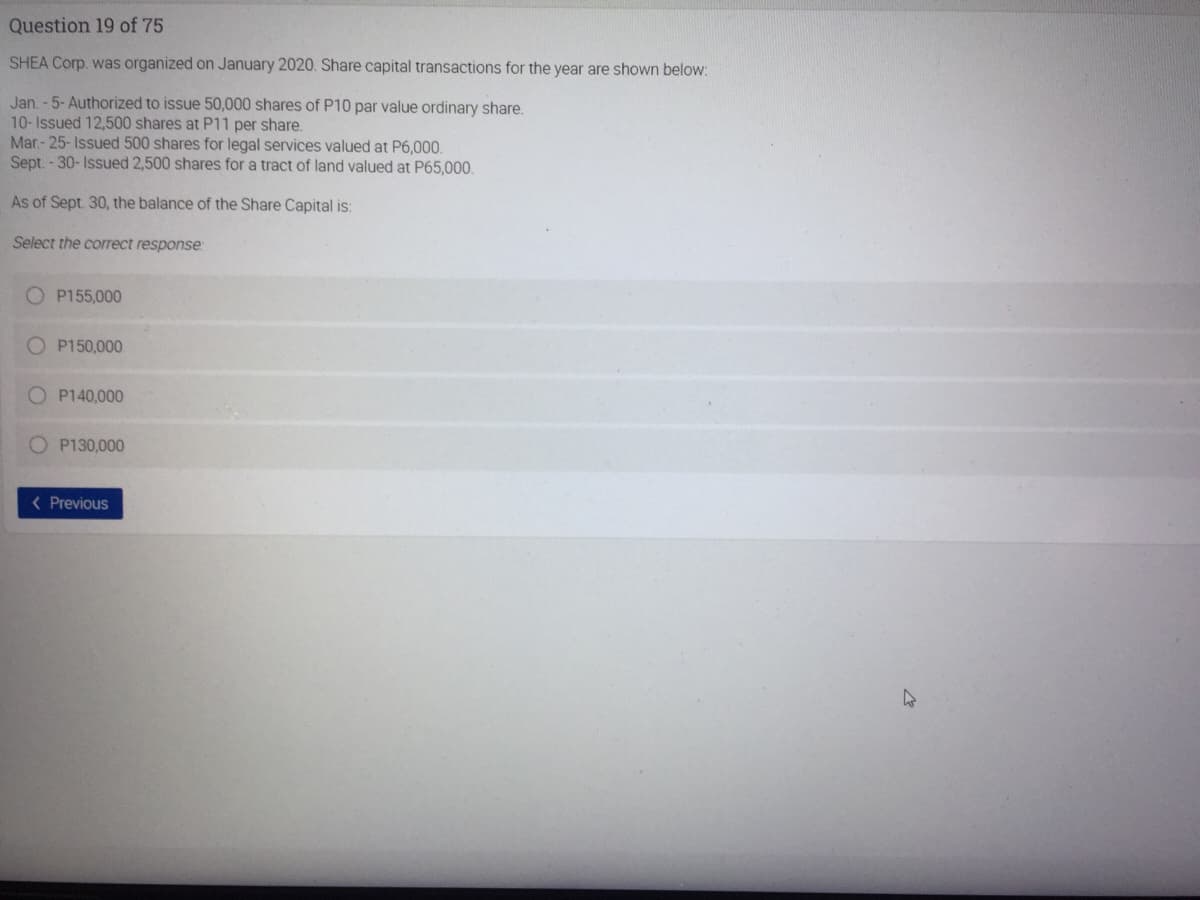 Question 19 of 75
SHEA Corp. was organized on January 2020. Share capital transactions for the year are shown below:
Jan. - 5- Authorized to issue 50,000 shares of P10 par value ordinary share.
10-Issued 12,500 shares at P11 per share.
Mar.- 25- Issued 500 shares for legal services valued at P6,000.
Sept. - 30- Issued 2,500 shares for a tract of land valued at P65,000.
As of Sept. 30, the balance of the Share Capital is:
Select the correct response:
O P155,000
O P150,000
O P140,000
O P130,000
< Previous
