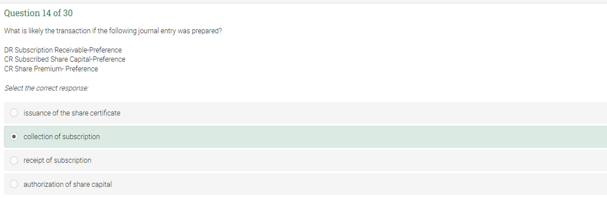 Question 14 of 30
What is likely the transaction if the following journal entry was prepared?
DR Subscription Receivable-Preference
CR Subscribed Share Capital-Preference
CR Share Premium- Preference
Select the correct response:
issuance of the share certificate
O collection of subscription
receipt of subscription
authorization of share capital
