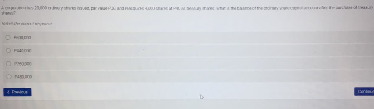 A corporation has 20,000 ordinary shares issued, par value P30, and reacquires 4,000 shares at P40 as treasury shares What is the balance of the ordinary share capital account after the purchase of treasury
shares?
Select the correct response
P600,000
O P440,000
O P760,000
O P480,000
( Previous
Continue
