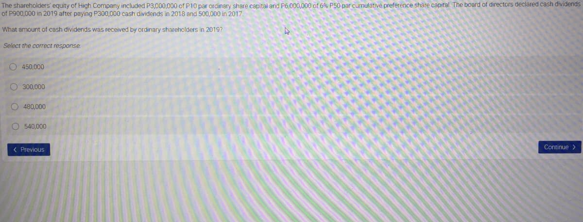 The shareholders' equity of High Company included P3,000,000 of P10 par ordinary share capital and P6.000,000 of 6% P50 par cumulative preference share capital. The board of directors declared cash dividends
of P900,000 in 2019 after paying P300,000 cash dividends in 2018 and 500,000 in 2017.
What amount of cash dividends was received by ordinary shareholders in 2019?
Select the correct response:
O 450,000
O 300,000
O 480,000
O 540,000
( Previous
Continue >
