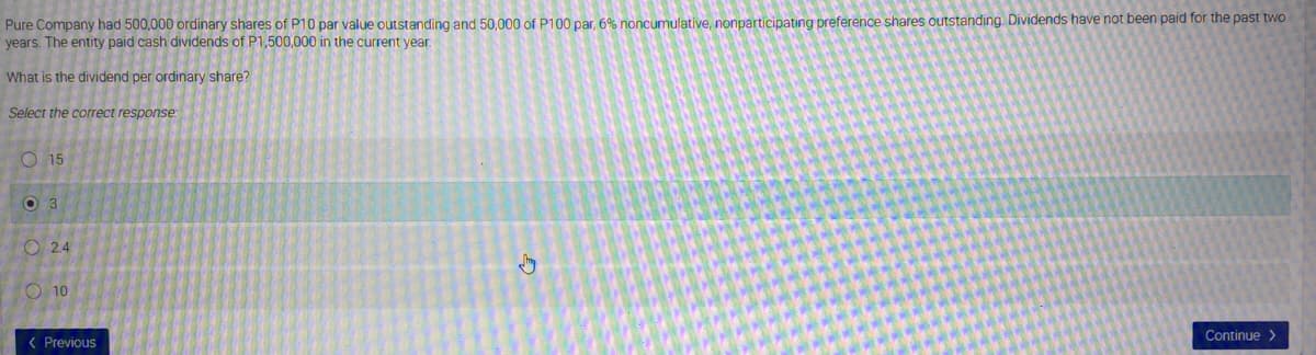 Pure Company had 500,000 ordinary shares of P10 par value outstanding and 50,000 of P100O par, 6% noncumulative, nonparticipating preference shares outstanding. Dividends have not been paid for the past two
years. The entity paid cash dividends of P1.500,000 in the current vear.
What is the dividend per ordinary share?
Select the correct response
O 15
O 3
O 24
O 10
Continue >
( Previous
