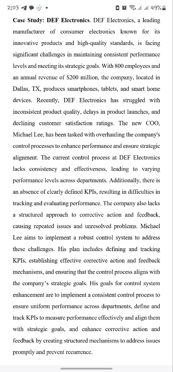 2:03
49%
Case Study: DEF Electronics. DEF Electronics, a leading
manufacturer of consumer electronics known for its
innovative products and high-quality standards, is facing
significant challenges in maintaining consistent performance
levels and meeting its strategic goals. With 800 employees and
an annual revenue of $200 million, the company, located in
Dallas, TX, produces smartphones, tablets, and smart home
devices. Recently, DEF Electronics has struggled with
inconsistent product quality, delays in product launches, and
declining customer satisfaction ratings. The new COO,
Michael Lee, has been tasked with overhauling the company's
control processes to enhance performance and ensure strategic
alignment. The current control process at DEF Electronics
lacks consistency and effectiveness, leading to varying
performance levels across departments. Additionally, there is
an absence of clearly defined KPIs, resulting in difficulties in
tracking and evaluating performance. The company also lacks
a structured approach to corrective action and feedback,
causing repeated issues and unresolved problems. Michael
Lee aims to implement a robust control system to address
these challenges. His plan includes defining and tracking
KPIs, establishing effective corrective action and feedback
mechanisms, and ensuring that the control process aligns with
the company's strategic goals. His goals for control system
enhancement are to implement a consistent control process to
ensure uniform performance across departments, define and
track KPIs to measure performance effectively and align them
with strategic goals, and enhance corrective action and
feedback by creating structured mechanisms to address issues
promptly and prevent recurrence.