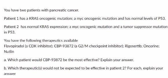 You have two patients with pancreatic cancer.
Patient 1 has a KRAS oncogenic mutation; a myc oncogenic mutation and has normal levels of P53.
Patient 2 has normal KRAS expression: a myc oncogenic mutation and a tumor suppressor mutation
in P53.
You have the following therapeutics available
Flavopiradol (a CDK inhibitor); CBP-93872 (a G2/M checkpoint inhibitor); Rigosertib; Oncorine;
Nutlin
a. Which patient would CBP-93872 be the most effective? Explain your answer.
b. Which therapeutic(s) would not be expected to be effective in patient 2? For each, explain your
answer
