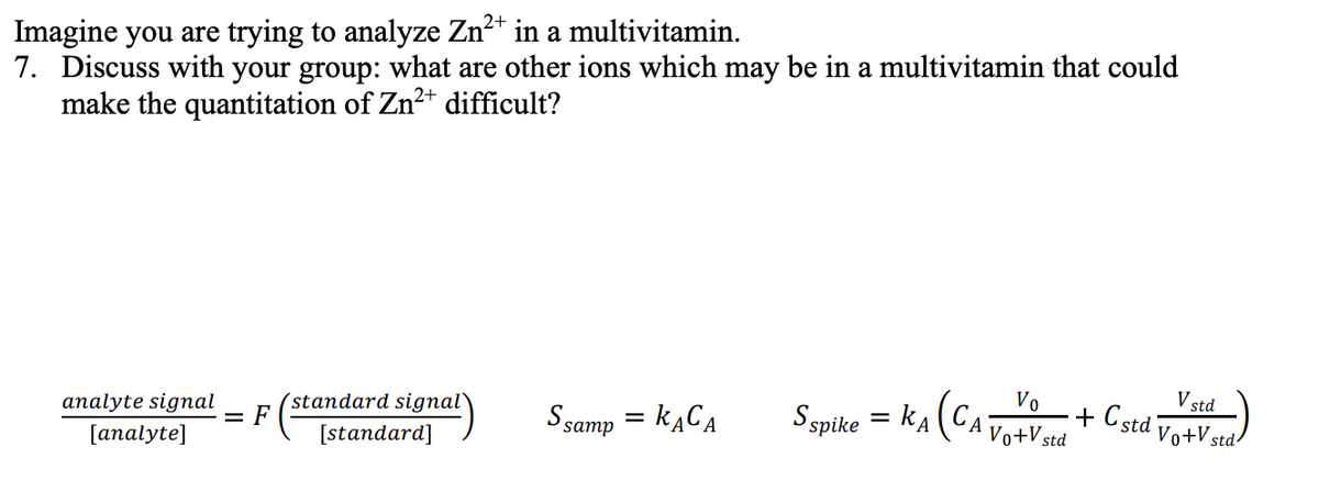 Imagine you are trying to analyze Zn2* in a multivitamin.
7. Discuss with your group: what are other ions which may be in a multivitamin that could
make the quantitation of Zn2+ difficult?
analyte signal
= F
(standard signal
S samp = KĄCA
Sspike = kA (CAVotVad
Vo
V std
+ Cstd
[analyte]
[standard]
Vo+V
std
