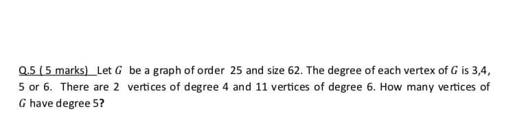 Q.5 (5 marks) Let G be a graph of order 25 and size 62. The degree of each vertex of G is 3,4,
5 or 6. There are 2 vertices of degree 4 and 11 vertices of degree 6. How many vertices of
G have degree 5?
