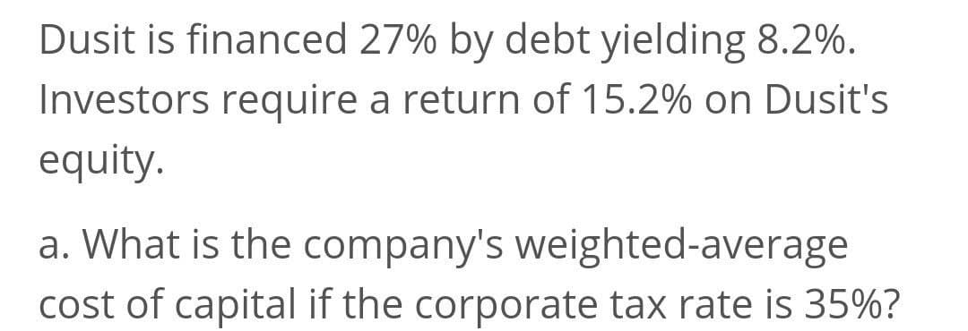 Dusit is financed 27% by debt yielding 8.2%.
Investors require a return of 15.2% on Dusit's
equity.
a. What is the company's weighted-average
cost of capital if the corporate tax rate is 35%?
