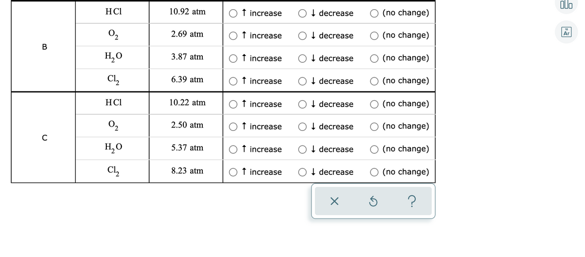 olo
HCl
10.92 atm
f increase
decrease
(no change)
O2
2.69 atm
Ar
f increase
I decrease
(no change)
В
H,O
3.87 atm
O t increase
I decrease
(no change)
Cl,
6.39 atm
f increase
I decrease
(no change)
HCl
10.22 atm
O f increase
I decrease
(no change)
O2
2.50 atm
O f increase
I decrease
(no change)
H,0
5.37 atm
f increase
I decrease
(no change)
Cl,
8.23 atm
f increase
O I decrease
O (no change)
