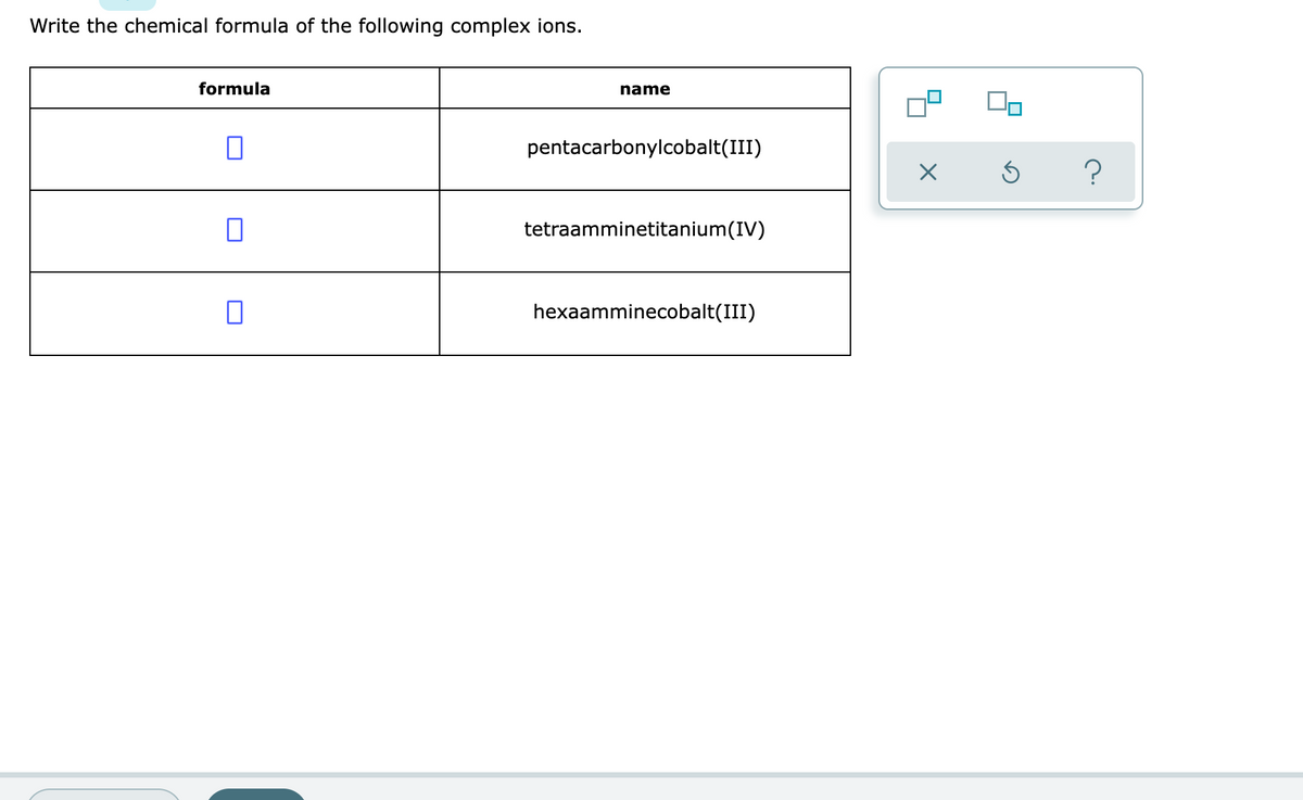 Write the chemical formula of the following complex ions.
formula
name
pentacarbonylcobalt(III)
tetraamminetitanium(IV)
hexaamminecobalt(III)
