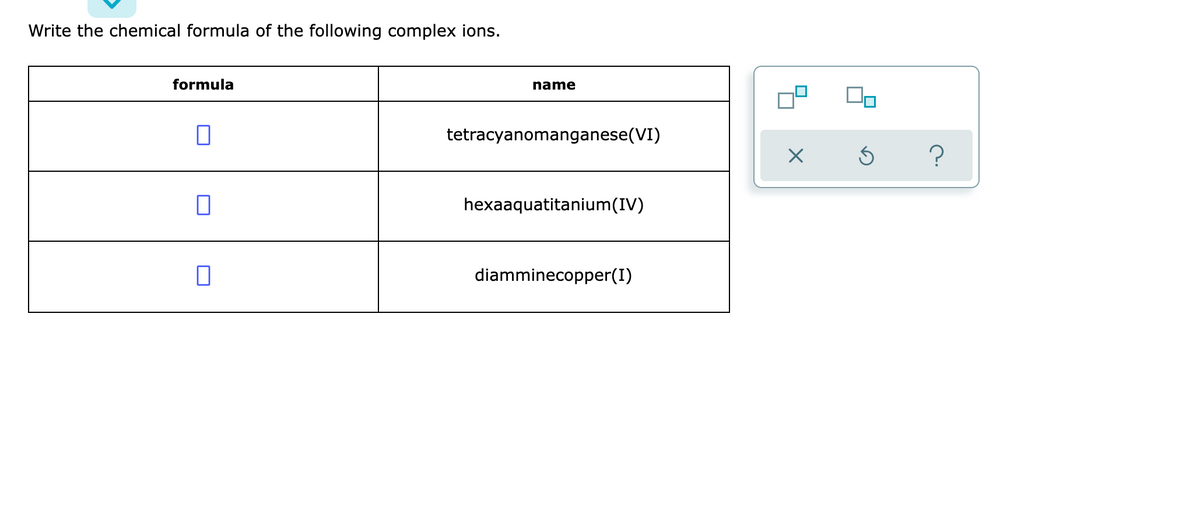 Write the chemical formula of the following complex ions.
formula
name
tetracyanomanganese(VI)
hexaaquatitanium(IV)
diamminecopper(I)
