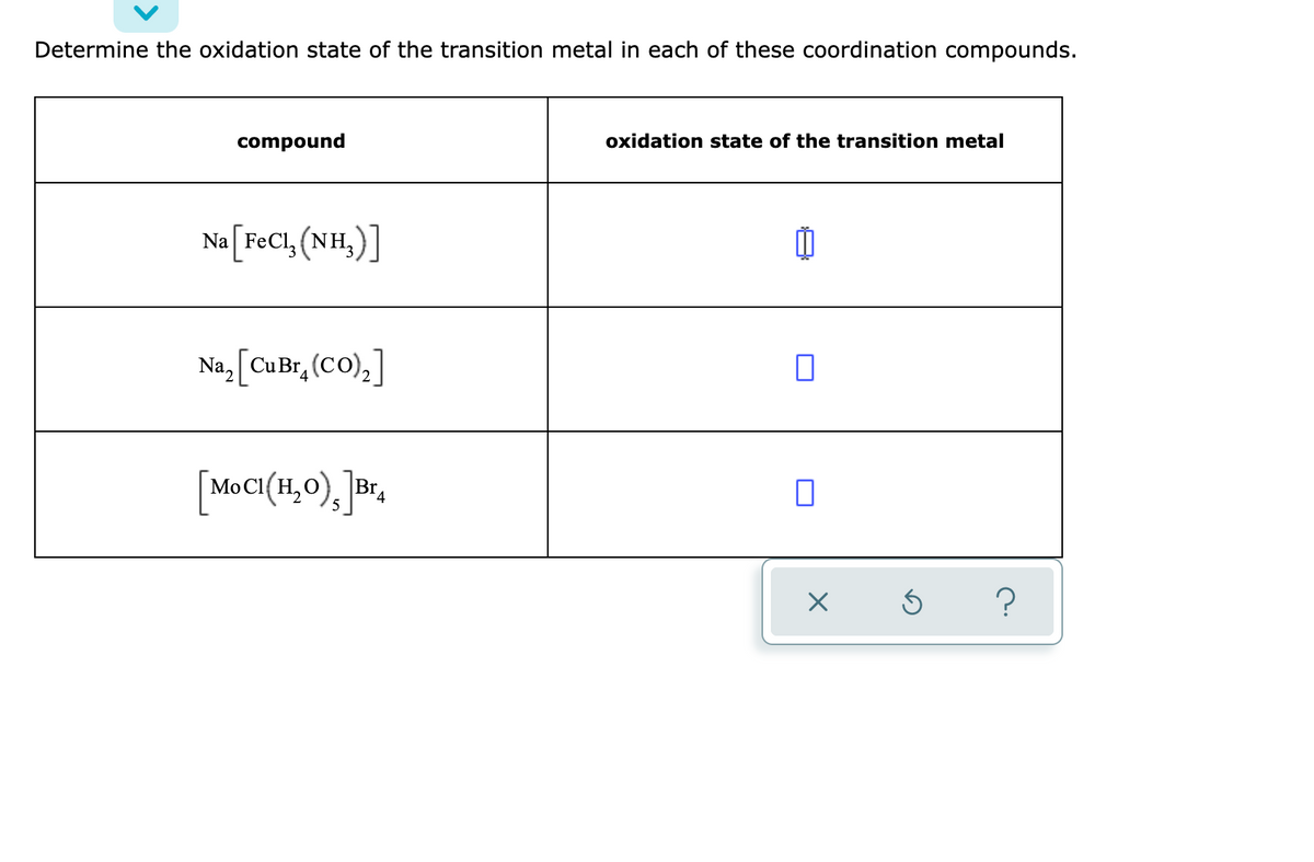 Determine the oxidation state of the transition metal in each of these coordination compounds.
oxidation state of the transition metal
compound
Na [F¢C1, (NH,)]
Na, CuBr, (CO),]
\BIA
[MOCI(H,0), Br,
