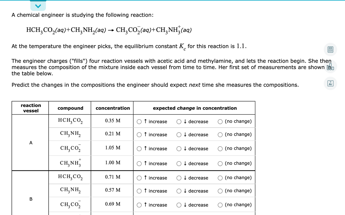 A chemical engineer is studying the following reaction:
HCH;CO,(aq)+CH,NH,(aq) → CH;CO,(aq)+CH,NH,(aq)
At the temperature the engineer picks, the equilibrium constant K, for this reaction is 1.1.
The engineer charges ("fills") four reaction vessels with acetic acid and methylamine, and lets the reaction begin. She then
measures the composition of the mixture inside each vessel from time to time. Her first set of measurements are shown no
the table below.
Predict the changes in the compositions the engineer should expect next time she measures the compositions.
Ar
reaction
compound
concentration
expected change in concentration
vessel
HCH,CO,
0.35 M
f increase
I decrease
(no change)
CH,NH,
0.21 M
f increase
I decrease
(no change)
A
CH,CO,
1.05 M
f increase
I decrease
(no change)
+
CH,NH,
1.00 M
f increase
I decrease
(no change)
HCH;CO,
0.71 M
f increase
I decrease
(no change)
CH,NH,
0.57 M
f increase
I decrease
(no change)
В
CH,CO,
0.69 M
f increase
O I decrease
(no change)
