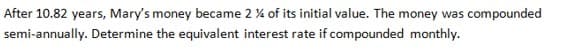 After 10.82 years, Mary's money became 2 % of its initial value. The money was compounded
semi-annually. Determine the equivalent interest rate if compounded monthly.
