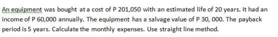 An equipment was bought at a cost of P 201,050 with an estimated life of 20 years. It had an
income of P 60,000 annually. The equipment has a salvage value of P 30, 000. The payback
period is 5 years. Calculate the monthly expenses. Use straight line method.
