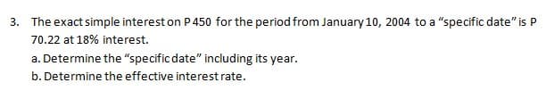 3. The exact simple interest on P 450 for the period from January 10, 2004 to a "specific date" is P
70.22 at 18% interest.
a. Determine the "specific date" including its year.
b. Determine the effective interest rate.
