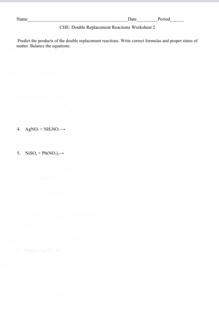 Name
Date
Period
CHE: Double Replacement Reactions Worksheet 2
Predict the products of the double replacement reactions. Write correct formulas and proper states of
matter. Balance the equations.
4. AgNO, + NH.NO, →
5. NISO, + Pb(NO,);→
