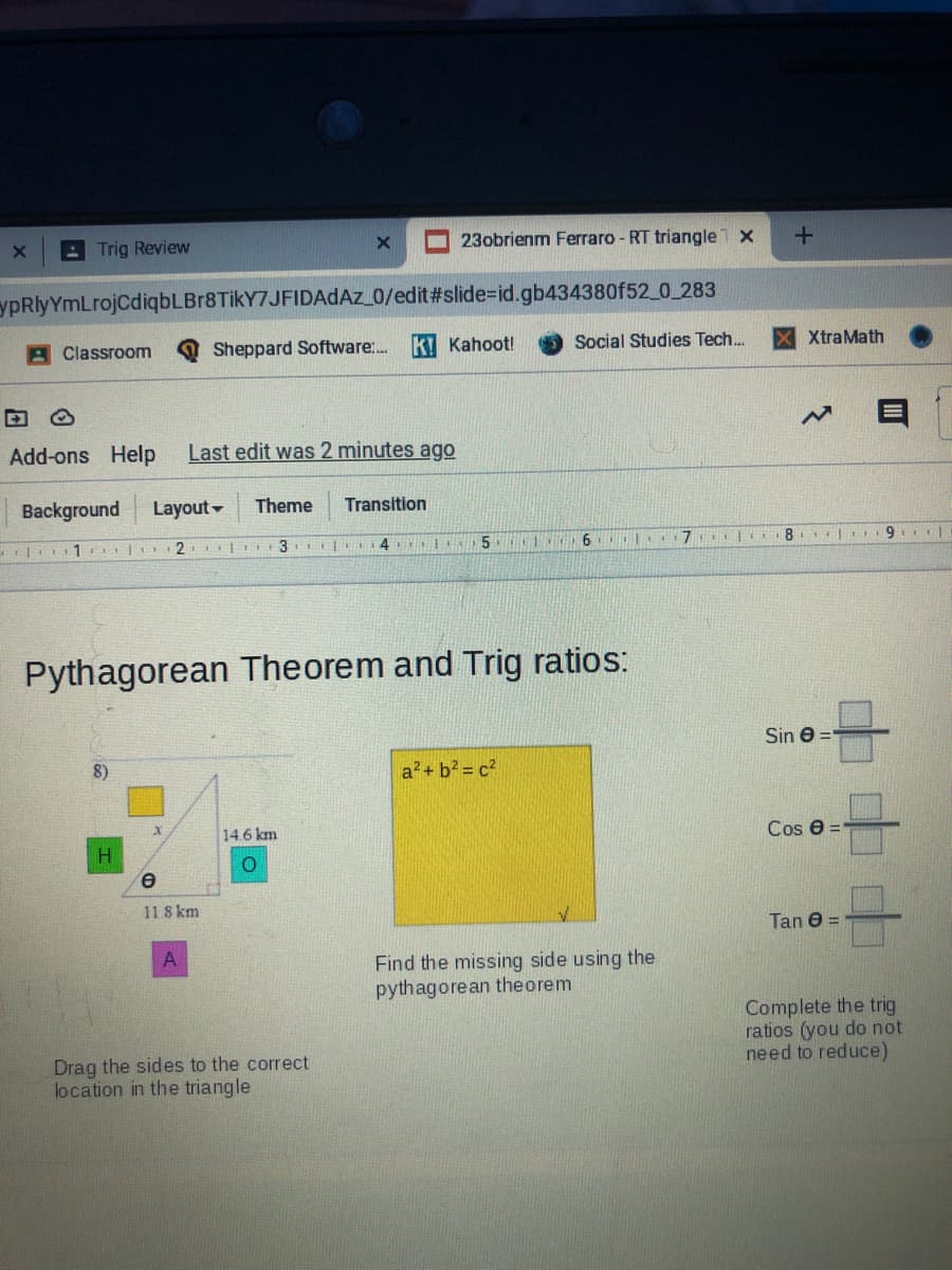 A Trig Review
23obrienm Ferraro - RT triangle x
ypRlyYmLrojCdiqbLBr8TikY7JFIDAdAz 0/edit#slide%=id.gb434380f52_0_283
A Classroom
Sheppard Software..
k! Kahoot!
Social Studies Tech.
XtraMath
Add-ons Help
Last edit was 2 minutes ago
Background
Layout -
Theme
Transition
3
4 5 1 6 lo
Pythagorean Theorem and Trig ratios:
Sin e =
8)
a?+ b2 = c2
14.6 km
Cos e =
11 8 km
Tan 0 =
Find the missing side using the
pythagorean theorem
Complete the trig
ratios (you do not
need to reduce)
Drag the sides to the correct
location in the triangle
