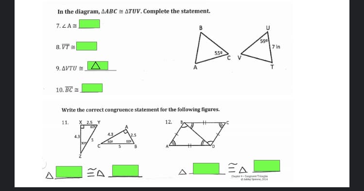 In the diagram, AABC ATUV. Complete the statement.
7.LAE
B
8. VT =
599
7 in
550
9. ΔVTU
A
10. BC =
Write the correct congruence statement for the following figures.
11.
X 2.5 Y
12.
4.3
2.5
4.3
5.
30
60
A.
Chapter-Cengret Tregis
Abley Spees, 4
