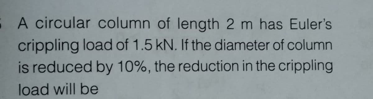 S A circular column of length 2 m has Euler's
crippling load of 1.5 kN. If the diameter of column
is reduced by 10%, the reduction in the crippling
load will be
