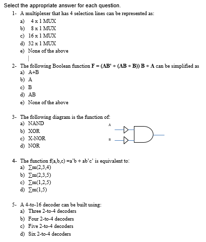 Select the appropriate answer for each question.
1- A multiplexer that has 4 selection lines can be represented as:
a) 4x1 MUX
b) 8x1 MUX
c) 16 x 1 MUx
d) 32 x1 MUX
e) None of the above
2- The following Boolean function F = (AB' + (AB + B)) B + A can be simplified as
a) A+B
b) A
c) B
d) AB
e) None of the above
3- The following diagram is the function of:
a) NAND
A
b) XOR
c) X-NOR
d) NOR
D-
4- The function f(a,b,c) =a'b + ab'c' is equivalent to:
2) Σm(2,3,4)
b) Ση(2,3,5)
c) Ση(12,5)
d) Zm(1,5)
5- A 4-to-16 decoder can be built using:
a) Three 2-to-4 decoders
b) Four 2-to-4 decoders
c) Five 2-to-4 decoders
d) Six 2-to-4 decoders
