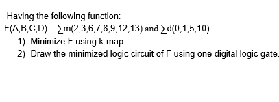 Having the following function:
F(A,B,C,D) = Em(2,3,6,7,8,9,12,13) and Yd(0,1,5,10)
1) Minimize F using k-map
2) Draw the minimized logic circuit of F using one digital logic gate.
