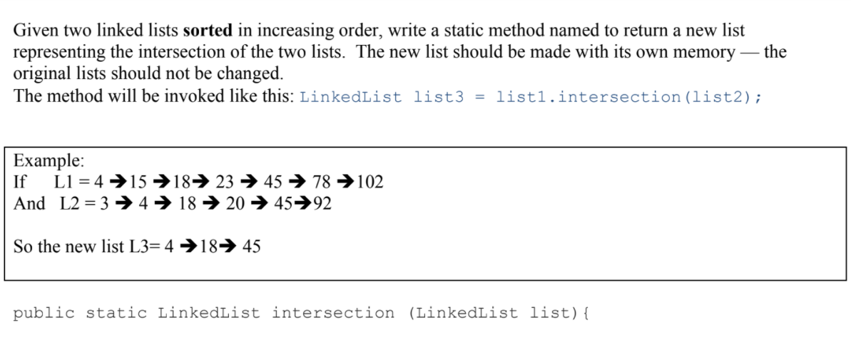 Given two linked lists sorted in increasing order, write a static method named to return a new list
representing the intersection of the two lists. The new list should be made with its own memory
original lists should not be changed.
The method will be invoked like this: LinkedList list3 = list1.intersection (list2);
the
Example:
If L1 = 4 →15→18→ 23 → 45 → 78 →102
And L2 = 3 → 4→ 18 → 20 → 45→92
So the new list L3= 4 →18 45
public static LinkedList intersection (LinkedList list){
