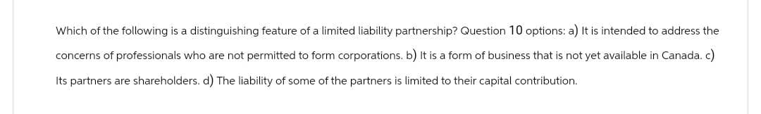 Which of the following is a distinguishing feature of a limited liability partnership? Question 10 options: a) It is intended to address the
concerns of professionals who are not permitted to form corporations. b) It is a form of business that is not yet available in Canada. c)
Its partners are shareholders. d) The liability of some of the partners is limited to their capital contribution.