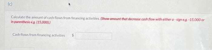 (c)
Calculate the amount of cash flows from financing activities. (Show amount that decrease cash flow with either a-sign e.g.-15,000 or
in parenthesis e.g. (15,000).)
Cash flows from financing activities