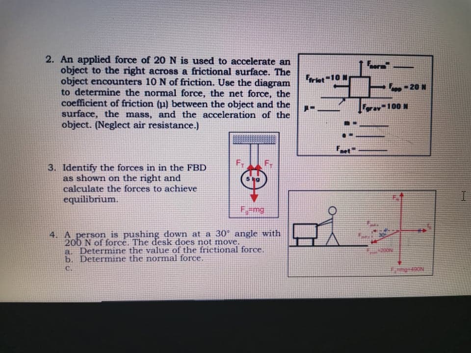 2. An applied force of 20N is used to accelerate an
object to the right across a frictional surface. The
object encounters 10 N of friction. Use the diagram
to determine the normal force, the net force, the
coefficient of friction (µ) between the object and the
surface, the mass, and the acceleration of the
object. (Neglect air resistance.)
For
Foriet=10 N
,- 20 N
av-100 N
Fnet
3. Identify the forces in in the FBD
as shown on the right and
calculate the forces to achieve
equilibrium.
Fmg
4. A person is pushing down at a 30° angle with
200 N of force. The desk does not move.
Determine the value of the frictional force.
b. Determine the normal force.
20ON
