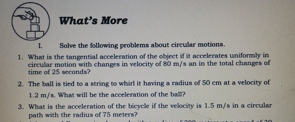 What's More
I.
Solve the following problems about circular motions.
1. What is the tangential acceleration of the object if it accelerates uniformly in
circular motion with changes in velocity of 80 m/s an in the total changes of
time of 25 seconds?
2. The ball is tied to a string to whirl it having a radius of 50 cm at a velocity of
1.2 m/s. What will be the acceleration of the ball?
3. What is the acceleration of the bicycle if the velocity is 1.5 m/s in a circular
path with the radius of 75 meters?
ca00
