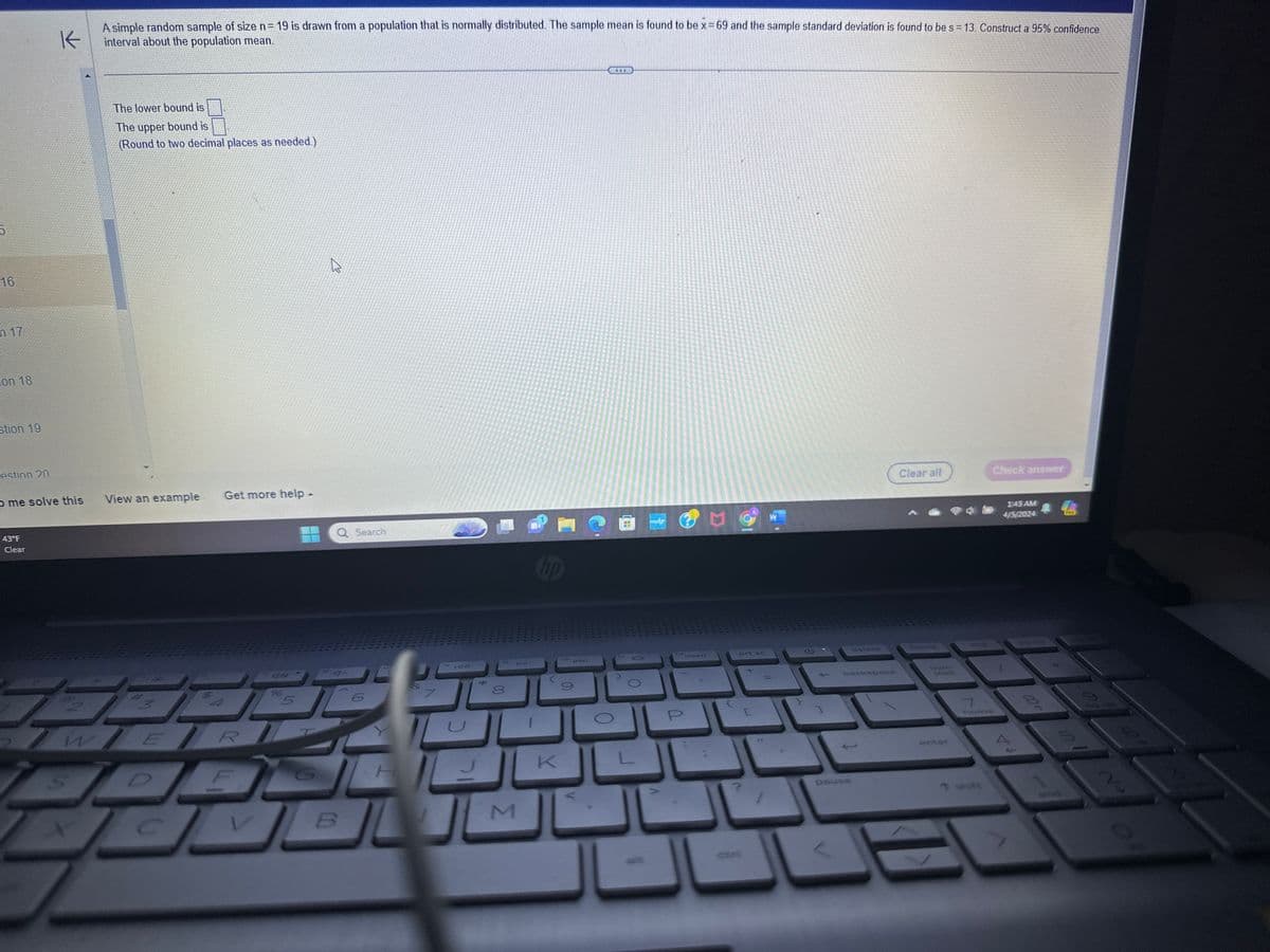 5
16
m 17
on 18
stion 19
K
A simple random sample of size n = 19 is drawn from a population that is normally distributed. The sample mean is found to be x = 69 and the sample standard deviation is found to be s = 13. Construct a 95% confidence
interval about the population mean.
The lower bound is
The upper bound is
(Round to two decimal places as needed.)
estion 20
me solve this
View an example Get more help -
43°F
Clear
WER
W
Q Search
hp
7
744
*
80
fo
711
B
M
K
f12
NO 44
insert
prt sc
[
←
Clear all
Check answer
delete
home
backspace
num
lock
enter
and
1:43 AM
4/5/2024
PRE
on 68
T
7
home
pause
↑ shift
V
004
2
10