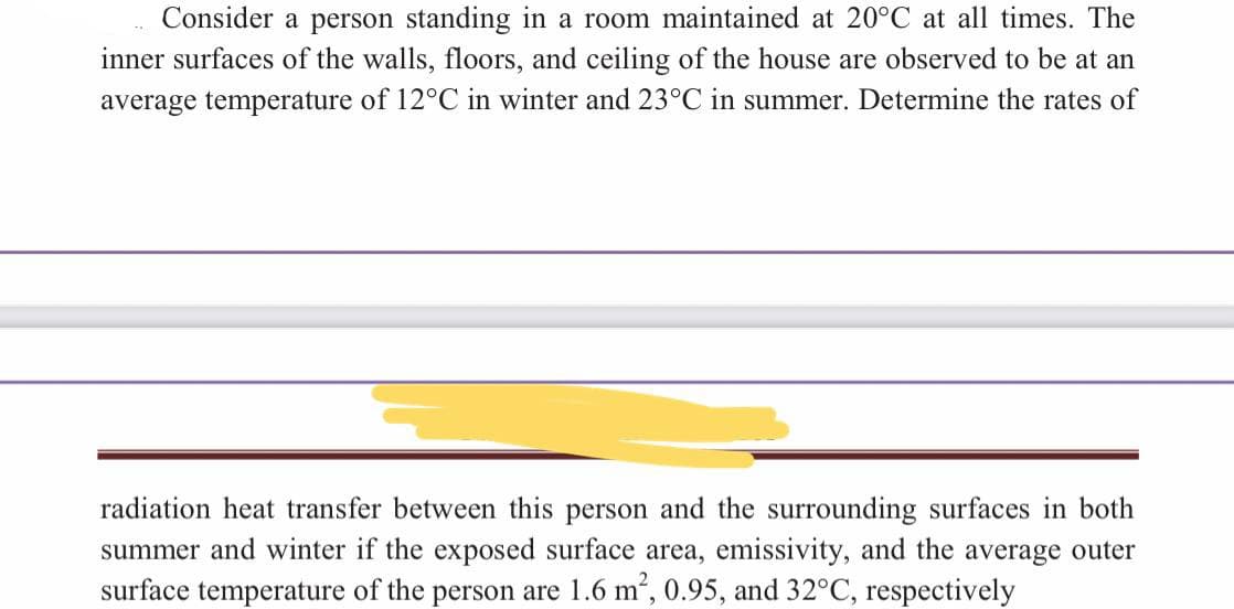 Consider a person standing in a room maintained at 20°C at all times. The
inner surfaces of the walls, floors, and ceiling of the house are observed to be at an
average temperature of 12°C in winter and 23°C in summer. Determine the rates of
radiation heat transfer between this person and the surrounding surfaces in both
summer and winter if the exposed surface area, emissivity, and the average outer
surface temperature of the person are 1.6 m², 0.95, and 32°C, respectively