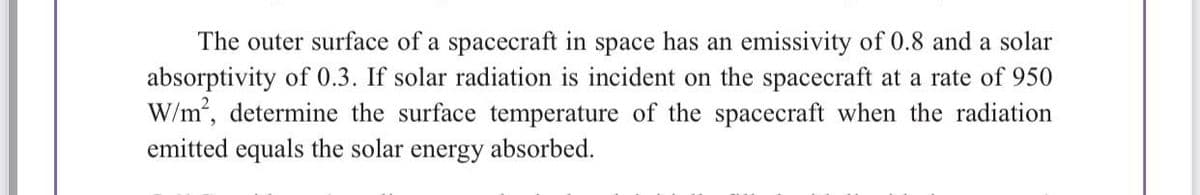 The outer surface of a spacecraft in space has an emissivity of 0.8 and a solar
absorptivity of 0.3. If solar radiation is incident on the spacecraft at a rate of 950
W/m², determine the surface temperature of the spacecraft when the radiation
emitted equals the solar energy absorbed.