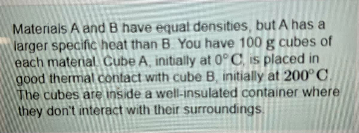 Materials A and B have equal densities, but A has a
larger specific heat than B. You have 100 g cubes of
each material Cube A, initially at 0° C, is placed in
good thermal contact with cube B, initially at 200° C.
The cubes are inside a well-insulated container where
they don't interact with their surroundings.
