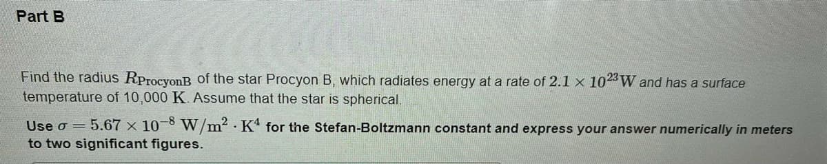 Part B
Find the radius RProcyonB of the star Procyon B, which radiates energy at a rate of 2.1 x 102 W and has a surface
temperature of 10,000 K. Assume that the star is spherical.
Use o = 5.67 x 10 8 W/m? · K* for the Stefan-Boltzmann constant and express your answer numerically in meters
to two significant figures.
