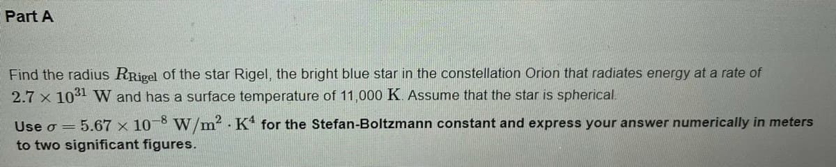 Part A
Find the radius RRivel of the star Rigel, the bright blue star in the constellation Orion that radiates energy at a rate of
2.7 x 1031 W and has a surface temperature of 11,000 K Assume that the star is spherical.
Use o = 5.67 × 10-8 W/m2. K for the Stefan-Boltzmann constant and express your answer numerically in meters
to two significant figures.
