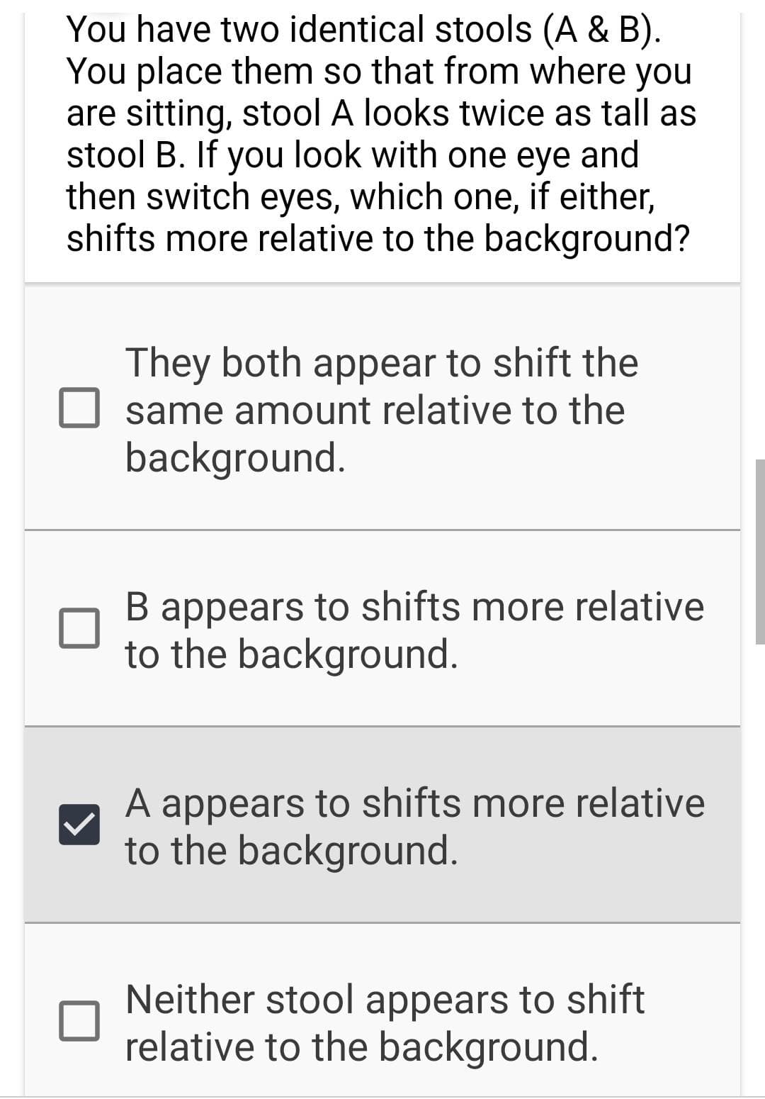 You have two identical stools (A & B).
You place them so that from where you
are sitting, stool A looks twice as tall as
stool B. If you look with one eye and
then switch eyes, which one, if either,
shifts more relative to the background?
They both appear to shift the
same amount relative to the
background.
B appears to shifts more relative
to the background.
A appears to shifts more relative
to the background.
Neither stool appears to shift
relative to the background.
