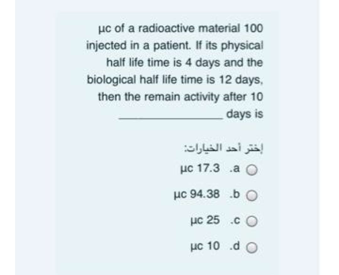 µc of a radioactive material 100
injected in a patient. If its physical
half life time is 4 days and the
biological half life time is 12 days,
then the remain activity after 10
days is
إختر أحد الخيارات
uc 17.3 .a O
µc 94.38 .b O
µc 25 .c O
µc 10 .d O
