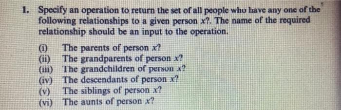 1. Specify an operation to return the set of all people who have any one of the
following relationships to a given person x?. The name of the required
relationship should be an input to the operation.
(i)
The parents of person x?
(ii) The grandparents of person x?
(i1) The grandchildren of person x?
(iv) The descendants of person x?
The siblings of person x?
(v)
(vi) The aunts of person x?
