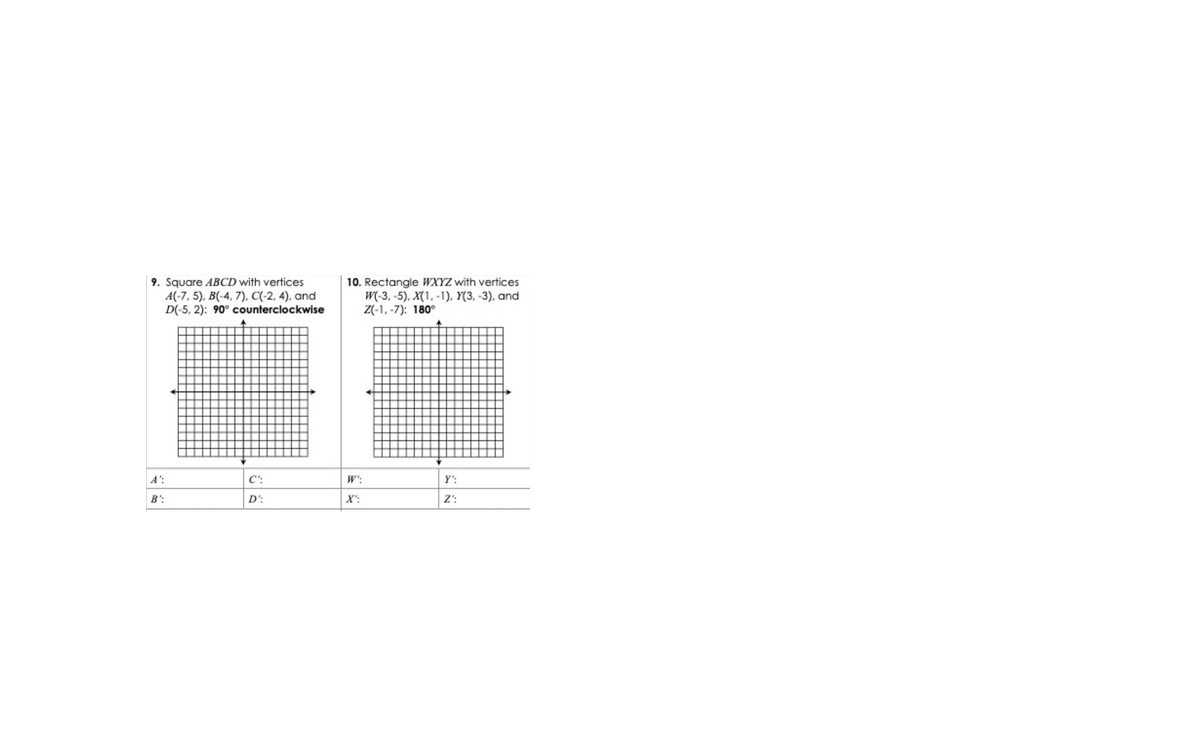 9. Square ABCD with vertices
A(-7, 5), B(-4, 7), C(-2, 4), and
D(-5, 2): 90° counterclockwise
10. Rectangle WXYZ with vertices
W(-3, -5), X(1, -1), Y(3, -3), and
Z(-1, -7): 180°
A':
C':
W':
Y':
B':
D':
X':
Z':
