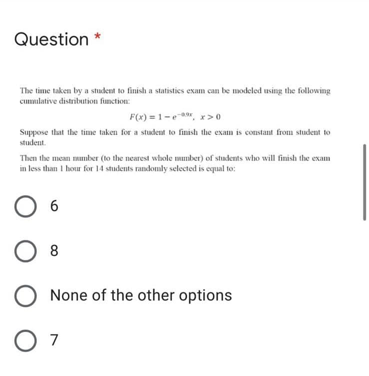 Question *
The time taken by a student to finish a statisties exam can be modeled using the following
cumulative distribution function:
F(x) = 1-e 0.9*, x>0
Suppose that the time taken for a student to finish the exam is constant from student to
student.
Then the mean number (to the nearest whole mumber) of students who will finish the exam
in less than 1 hour for 14 students randomly selected is equal to:
O 6
O None of the other options
O 7
00
