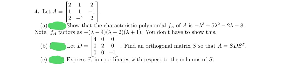 1
2
4. Let A = |1
1
-1
-1
2
Show that the characteristic polynomial fa of A is –X3 + 5A² – 21 – 8.
(a)
Note: fa factors as -(A – 4)(A – 2)(A + 1). You don't have to show this.
| 4 0
0 2
(b)
Let D =
. Find an orthogonal matrix S so that A = SDS".
-1
(c)
Express ei in coordinates with respect to the columns of S.
