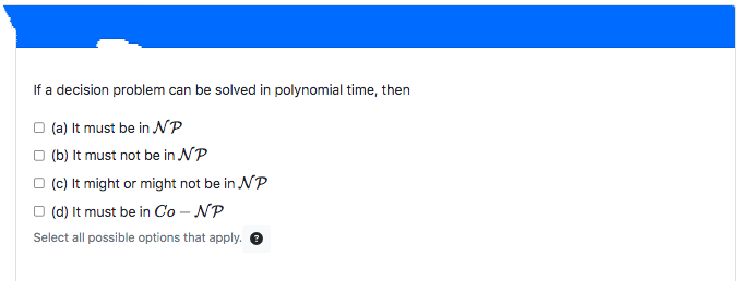 If a decision problem can be solved in polynomial time, then
□ (a) It must be in NP
(b) It must not be in NP
(c) It might or might not be in NP
(d) It must be in Co - NP
Select all possible options that apply.
