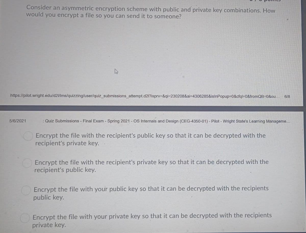 Consider an asymmetric encryption scheme with public and private key combinations. How
would you encrypt a file so you can send it to someone?
https://pilot.wright.edu/d2l/lms/quizzing/user/quiz_submissions_attempt.d21?isprv=&qi=230208&ai-4306285&isinPopup=0&cfql=0&fromQB=0&ou... 6/8
5/6/2021
: Quiz Submissions - Final Exam - Spring 2021 - OS Internals and Design (CEG-4350-01) - Pilot - Wright State's Learning Manageme...
Encrypt the file with the recipient's public key so that it can be decrypted with the
recipient's private key.
Encrypt the file with the recipient's private key so that it can be decrypted with the
recipient's public key.
Encrypt the file with your public key so that can be decrypted with the recipients
public key.
Encrypt the file with your private key so that it can be decrypted with the recipients
private key.